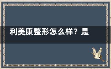 利美康整形怎么样？是靠谱整形医院，一览医院资质|地址|网友口碑|口碑医生技术等~
